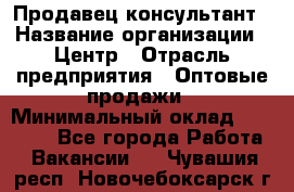 Продавец-консультант › Название организации ­ Центр › Отрасль предприятия ­ Оптовые продажи › Минимальный оклад ­ 20 000 - Все города Работа » Вакансии   . Чувашия респ.,Новочебоксарск г.